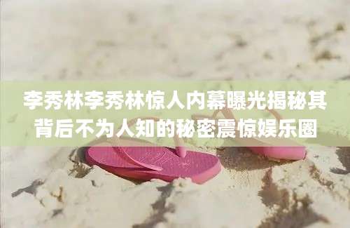 李秀林李秀林惊人内幕曝光揭秘其背后不为人知的秘密震惊娱乐圈
