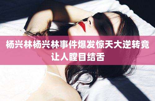 杨兴林杨兴林事件爆发惊天大逆转竟让人瞠目结舌