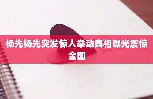 杨先杨先突发惊人举动真相曝光震惊全国