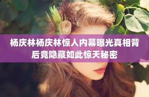杨庆林杨庆林惊人内幕曝光真相背后竟隐藏如此惊天秘密