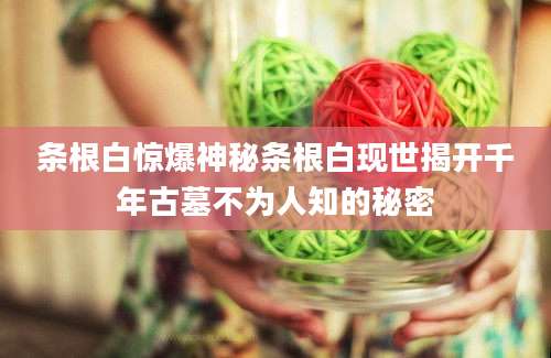 条根白惊爆神秘条根白现世揭开千年古墓不为人知的秘密