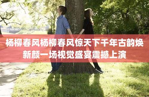杨柳春风杨柳春风惊天下千年古韵焕新颜一场视觉盛宴震撼上演