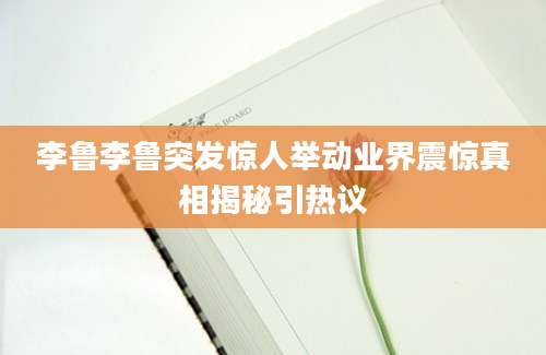 李鲁李鲁突发惊人举动业界震惊真相揭秘引热议