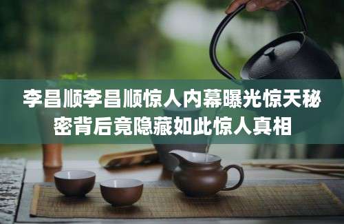 李昌顺李昌顺惊人内幕曝光惊天秘密背后竟隐藏如此惊人真相
