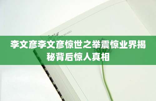 李文彦李文彦惊世之举震惊业界揭秘背后惊人真相