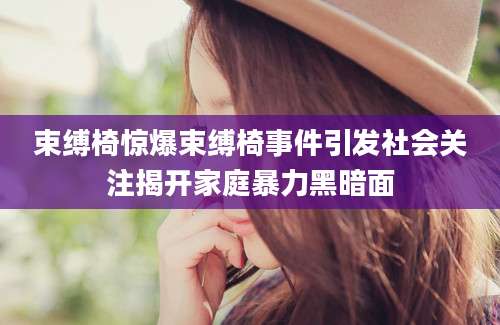 束缚椅惊爆束缚椅事件引发社会关注揭开家庭暴力黑暗面