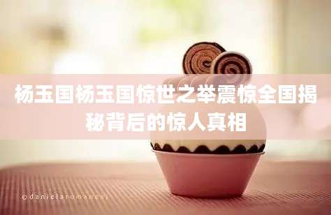 杨玉国杨玉国惊世之举震惊全国揭秘背后的惊人真相
