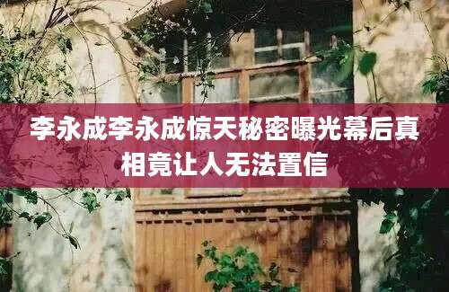 李永成李永成惊天秘密曝光幕后真相竟让人无法置信