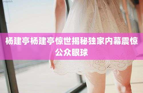 杨建亭杨建亭惊世揭秘独家内幕震惊公众眼球