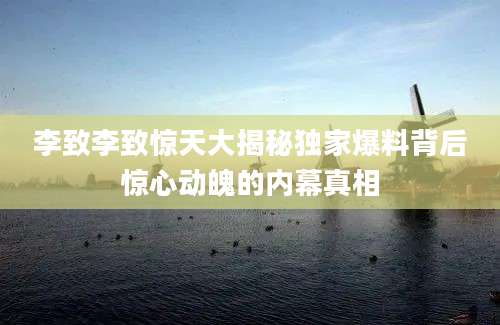 李致李致惊天大揭秘独家爆料背后惊心动魄的内幕真相