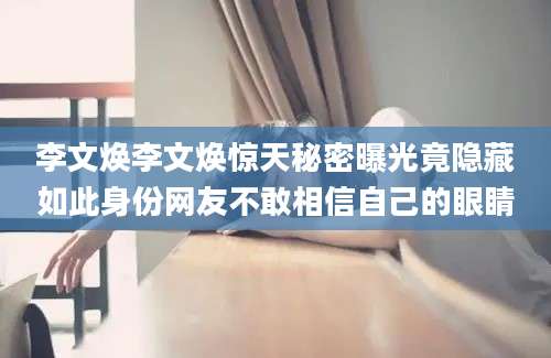 李文焕李文焕惊天秘密曝光竟隐藏如此身份网友不敢相信自己的眼睛