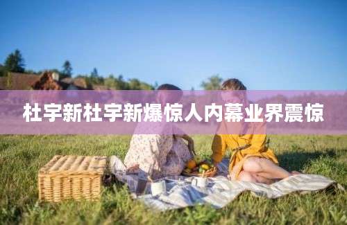 杜宇新杜宇新爆惊人内幕业界震惊
