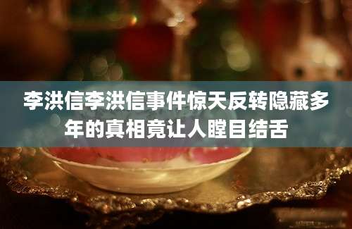 李洪信李洪信事件惊天反转隐藏多年的真相竟让人瞠目结舌