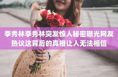 李秀林李秀林突发惊人秘密曝光网友热议这背后的真相让人无法相信