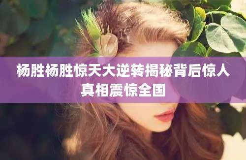 杨胜杨胜惊天大逆转揭秘背后惊人真相震惊全国