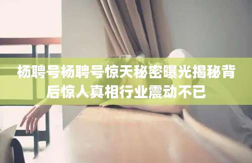 杨聘号杨聘号惊天秘密曝光揭秘背后惊人真相行业震动不已