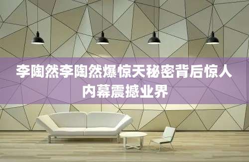 李陶然李陶然爆惊天秘密背后惊人内幕震撼业界