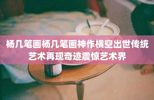 杨几笔画杨几笔画神作横空出世传统艺术再现奇迹震惊艺术界