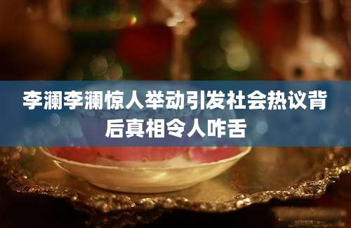 李澜李澜惊人举动引发社会热议背后真相令人咋舌