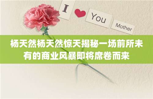 杨天然杨天然惊天揭秘一场前所未有的商业风暴即将席卷而来