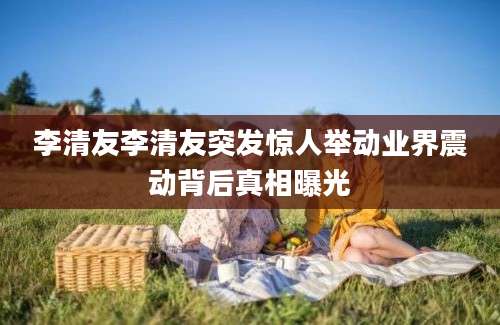 李清友李清友突发惊人举动业界震动背后真相曝光