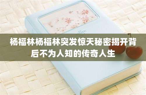 杨福林杨福林突发惊天秘密揭开背后不为人知的传奇人生
