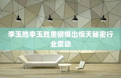 李玉胜李玉胜重磅爆出惊天秘密行业震动