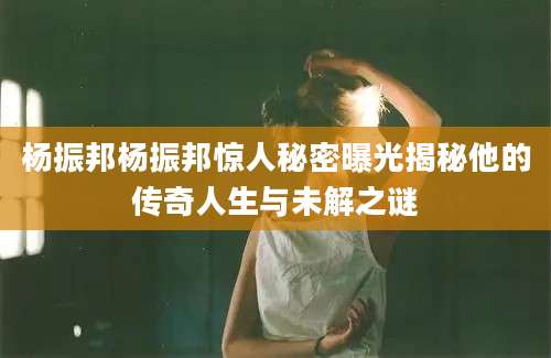 杨振邦杨振邦惊人秘密曝光揭秘他的传奇人生与未解之谜