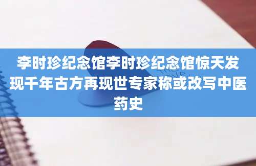 李时珍纪念馆李时珍纪念馆惊天发现千年古方再现世专家称或改写中医药史