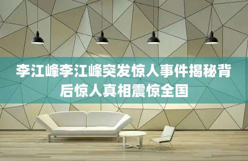 李江峰李江峰突发惊人事件揭秘背后惊人真相震惊全国