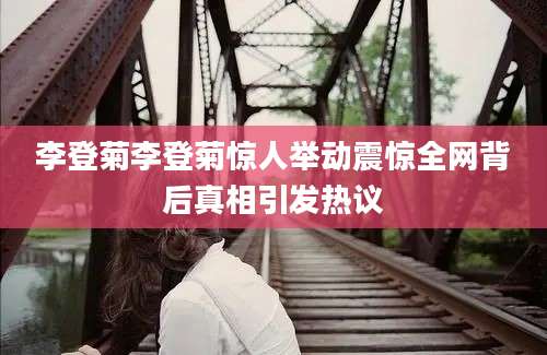 李登菊李登菊惊人举动震惊全网背后真相引发热议