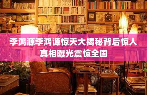 李鸿源李鸿源惊天大揭秘背后惊人真相曝光震惊全国