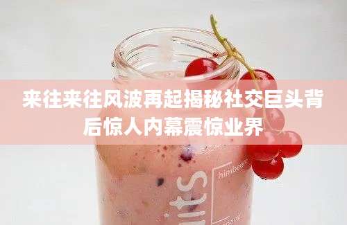 来往来往风波再起揭秘社交巨头背后惊人内幕震惊业界