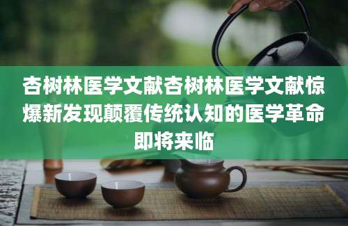 杏树林医学文献杏树林医学文献惊爆新发现颠覆传统认知的医学革命即将来临