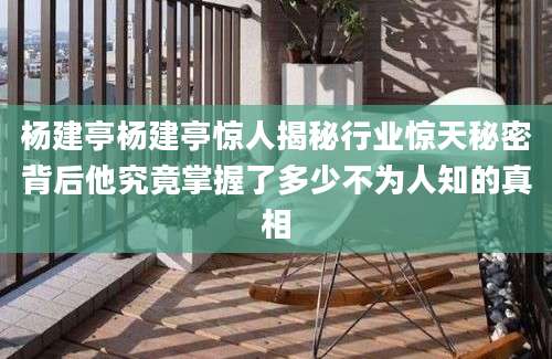 杨建亭杨建亭惊人揭秘行业惊天秘密背后他究竟掌握了多少不为人知的真相