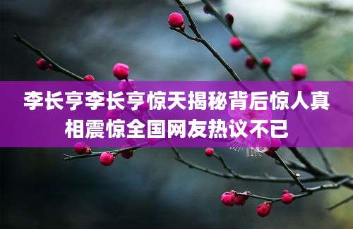 李长亨李长亨惊天揭秘背后惊人真相震惊全国网友热议不已