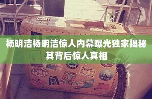杨明洁杨明洁惊人内幕曝光独家揭秘其背后惊人真相
