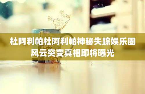 杜阿利帕杜阿利帕神秘失踪娱乐圈风云突变真相即将曝光
