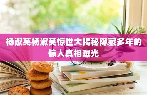 杨淑英杨淑英惊世大揭秘隐藏多年的惊人真相曝光
