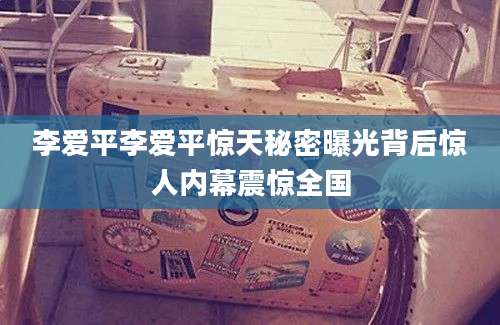 李爱平李爱平惊天秘密曝光背后惊人内幕震惊全国