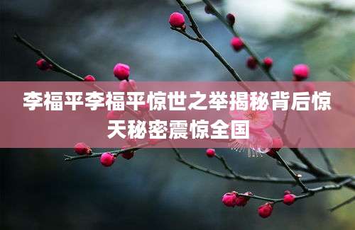 李福平李福平惊世之举揭秘背后惊天秘密震惊全国