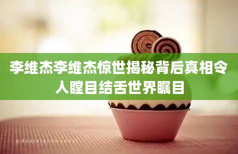 李维杰李维杰惊世揭秘背后真相令人瞠目结舌世界瞩目