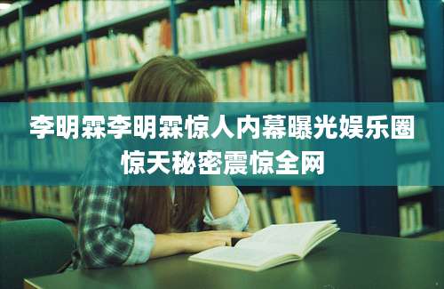 李明霖李明霖惊人内幕曝光娱乐圈惊天秘密震惊全网