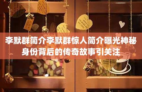 李默群简介李默群惊人简介曝光神秘身份背后的传奇故事引关注