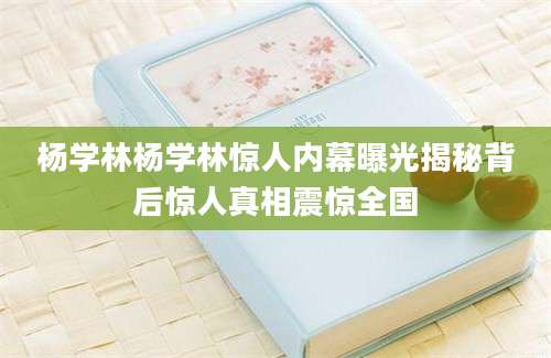杨学林杨学林惊人内幕曝光揭秘背后惊人真相震惊全国