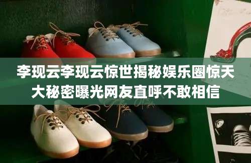 李现云李现云惊世揭秘娱乐圈惊天大秘密曝光网友直呼不敢相信