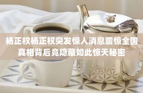 杨正权杨正权突发惊人消息震惊全国真相背后竟隐藏如此惊天秘密