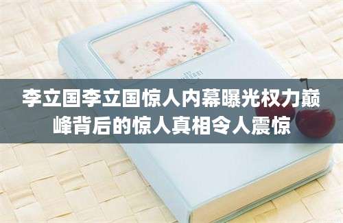 李立国李立国惊人内幕曝光权力巅峰背后的惊人真相令人震惊