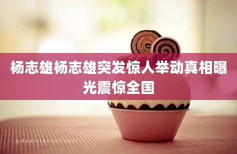 杨志雄杨志雄突发惊人举动真相曝光震惊全国