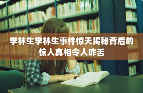 李林生李林生事件惊天揭秘背后的惊人真相令人咋舌